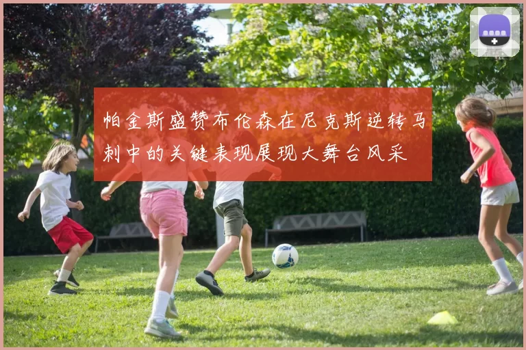 帕金斯盛赞布伦森在尼克斯逆转马刺中的关键表现展现大舞台风采