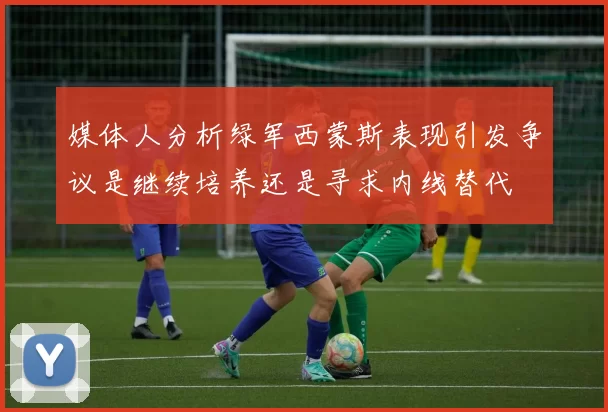 媒体人分析绿军西蒙斯表现引发争议是继续培养还是寻求内线替代