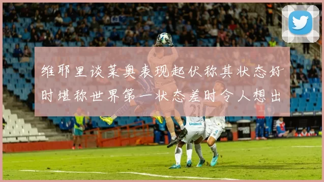 维耶里谈莱奥表现起伏称其状态好时堪称世界第一状态差时令人想出售