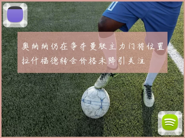 奥纳纳仍在争夺曼联主力门将位置拉什福德转会价格未降引关注