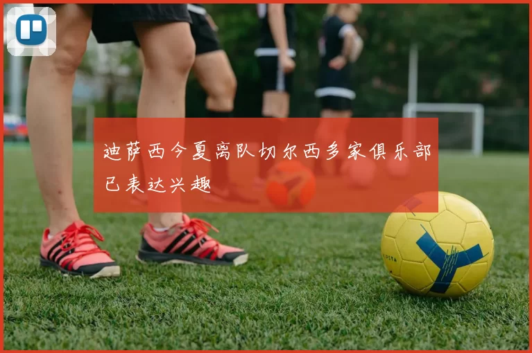 迪萨西今夏离队切尔西多家俱乐部已表达兴趣