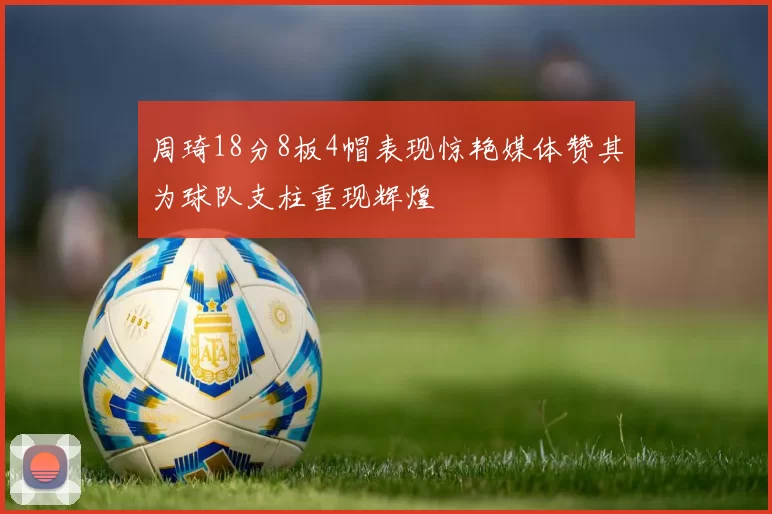 周琦18分8板4帽表现惊艳媒体赞其为球队支柱重现辉煌