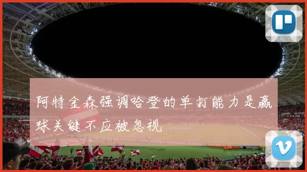 阿特金森强调哈登的单打能力是赢球关键不应被忽视
