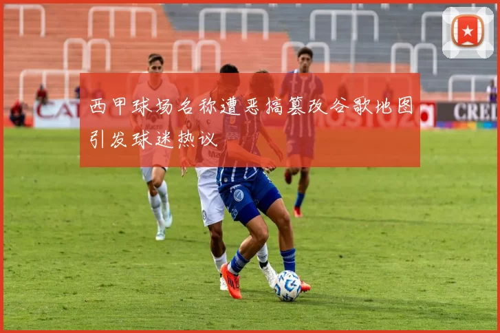西甲球场名称遭恶搞篡改谷歌地图引发球迷热议