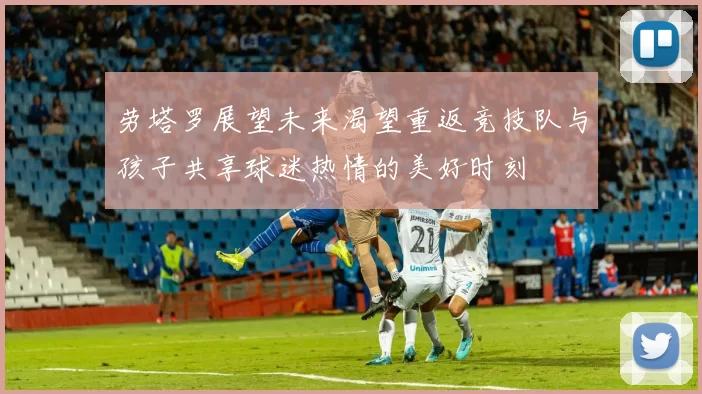 劳塔罗展望未来渴望重返竞技队与孩子共享球迷热情的美好时刻