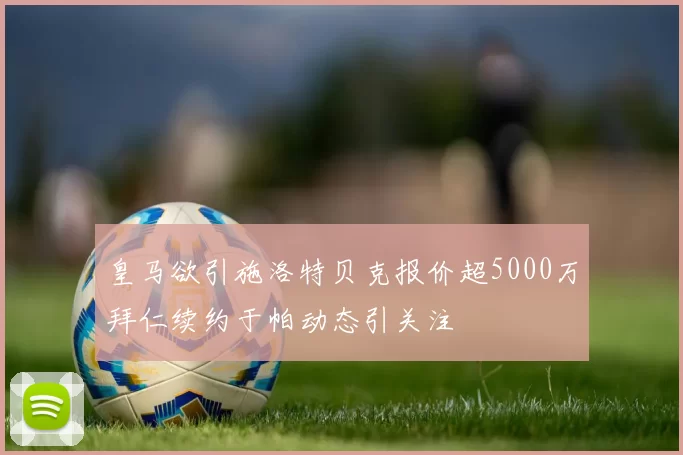 皇马欲引施洛特贝克报价超5000万拜仁续约于帕动态引关注