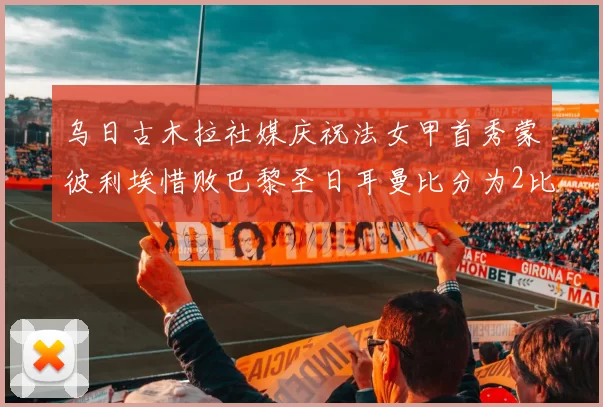 乌日古木拉社媒庆祝法女甲首秀蒙彼利埃惜败巴黎圣日耳曼比分为2比3