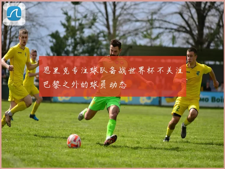恩里克专注球队备战世界杯不关注巴黎之外的球员动态