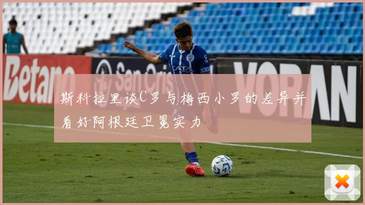 斯科拉里谈C罗与梅西小罗的差异并看好阿根廷卫冕实力