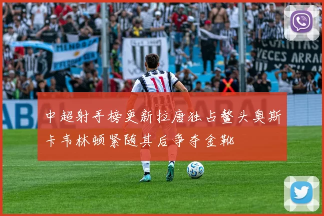 中超射手榜更新拉唐独占鳌头奥斯卡韦林顿紧随其后争夺金靴
