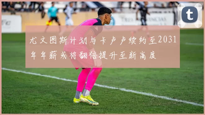 尤文图斯计划与卡卢卢续约至2031年年薪或将翻倍提升至新高度