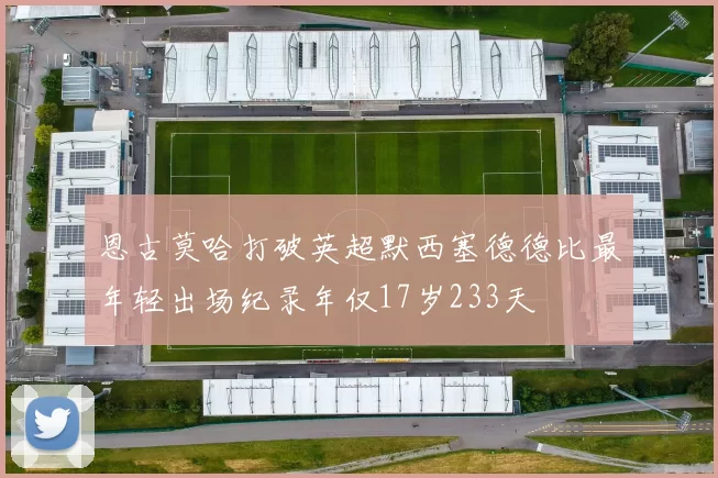 恩古莫哈打破英超默西塞德德比最年轻出场纪录年仅17岁233天