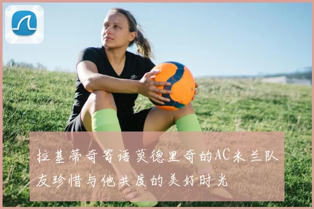 拉基蒂奇寄语莫德里奇的AC米兰队友珍惜与他共度的美好时光