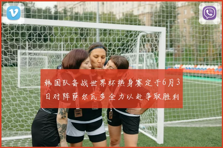 韩国队备战世界杯热身赛定于6月3日对阵萨尔瓦多全力以赴争取胜利
