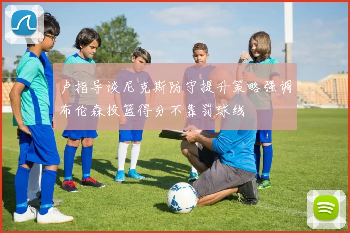 卢指导谈尼克斯防守提升策略强调布伦森投篮得分不靠罚球线