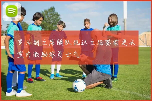 罗马副主席随队抵达主场赛前更衣室内激励球员士气